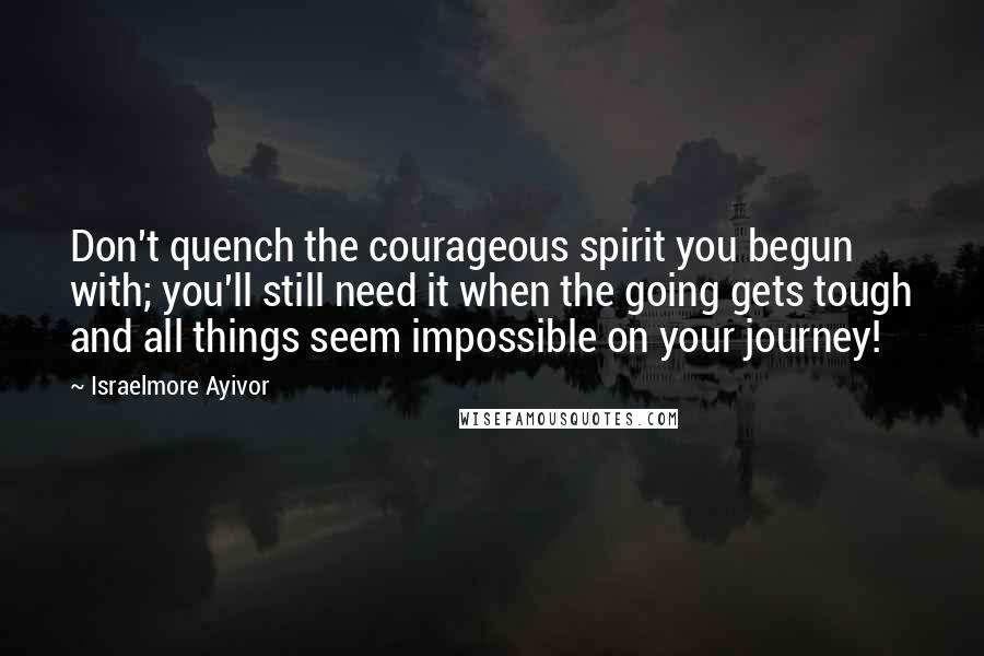 Israelmore Ayivor Quotes: Don't quench the courageous spirit you begun with; you'll still need it when the going gets tough and all things seem impossible on your journey!