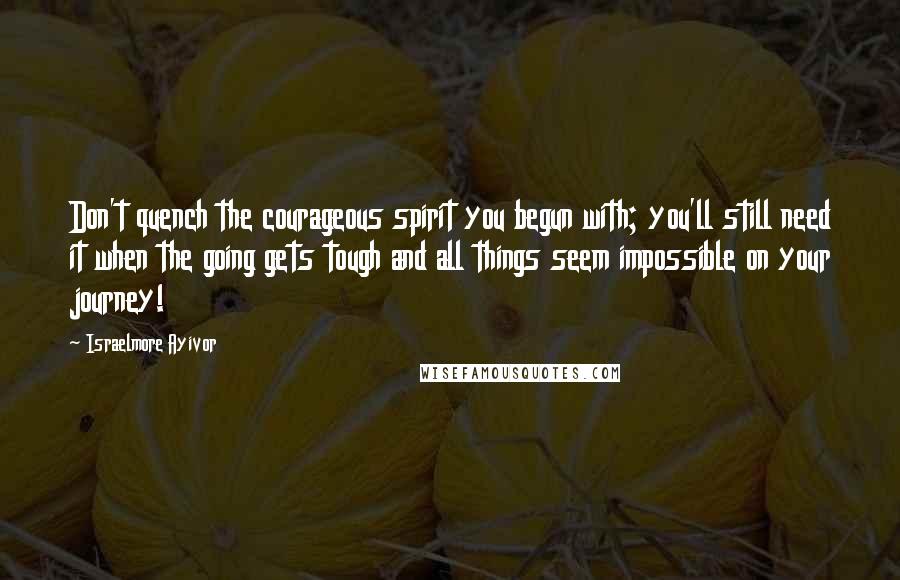 Israelmore Ayivor Quotes: Don't quench the courageous spirit you begun with; you'll still need it when the going gets tough and all things seem impossible on your journey!