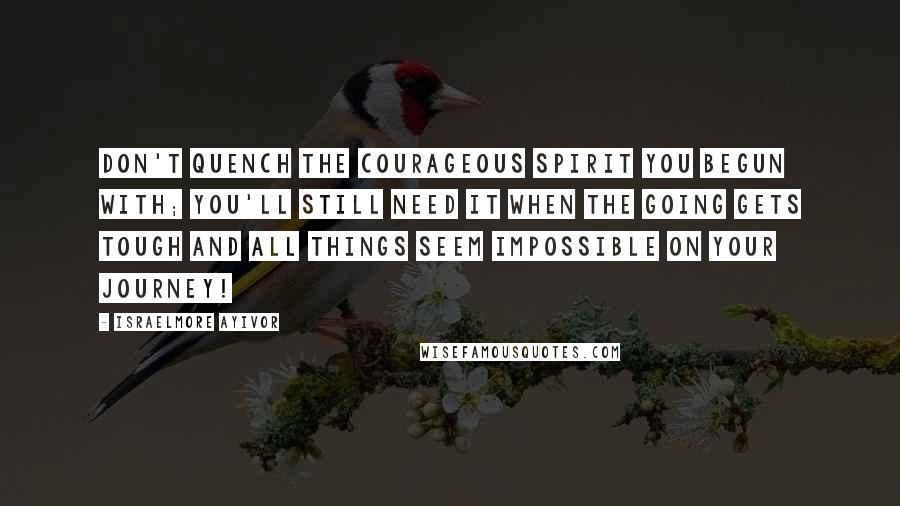 Israelmore Ayivor Quotes: Don't quench the courageous spirit you begun with; you'll still need it when the going gets tough and all things seem impossible on your journey!
