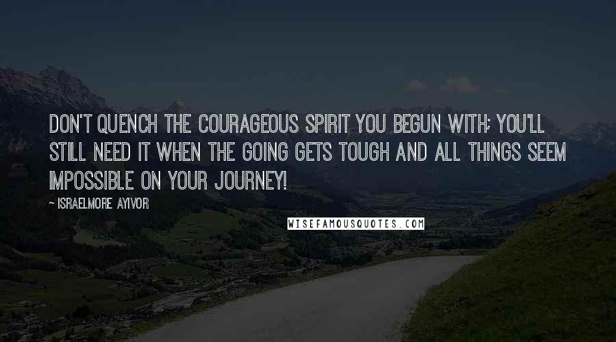 Israelmore Ayivor Quotes: Don't quench the courageous spirit you begun with; you'll still need it when the going gets tough and all things seem impossible on your journey!
