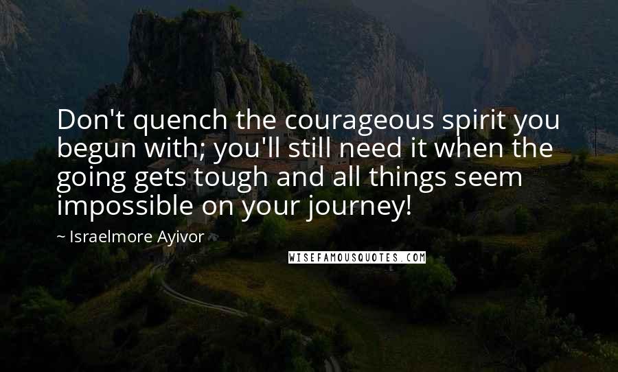 Israelmore Ayivor Quotes: Don't quench the courageous spirit you begun with; you'll still need it when the going gets tough and all things seem impossible on your journey!