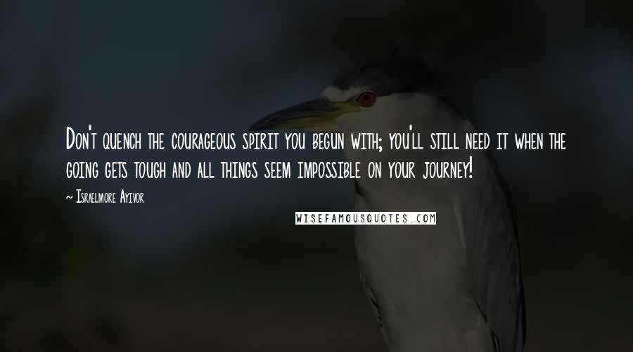 Israelmore Ayivor Quotes: Don't quench the courageous spirit you begun with; you'll still need it when the going gets tough and all things seem impossible on your journey!