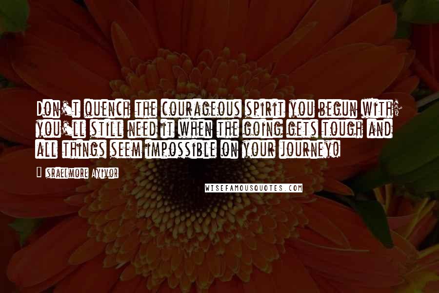 Israelmore Ayivor Quotes: Don't quench the courageous spirit you begun with; you'll still need it when the going gets tough and all things seem impossible on your journey!