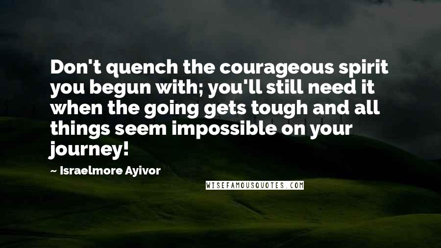 Israelmore Ayivor Quotes: Don't quench the courageous spirit you begun with; you'll still need it when the going gets tough and all things seem impossible on your journey!