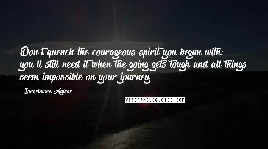 Israelmore Ayivor Quotes: Don't quench the courageous spirit you begun with; you'll still need it when the going gets tough and all things seem impossible on your journey!