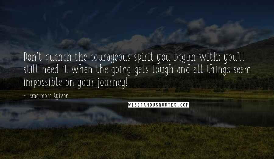 Israelmore Ayivor Quotes: Don't quench the courageous spirit you begun with; you'll still need it when the going gets tough and all things seem impossible on your journey!
