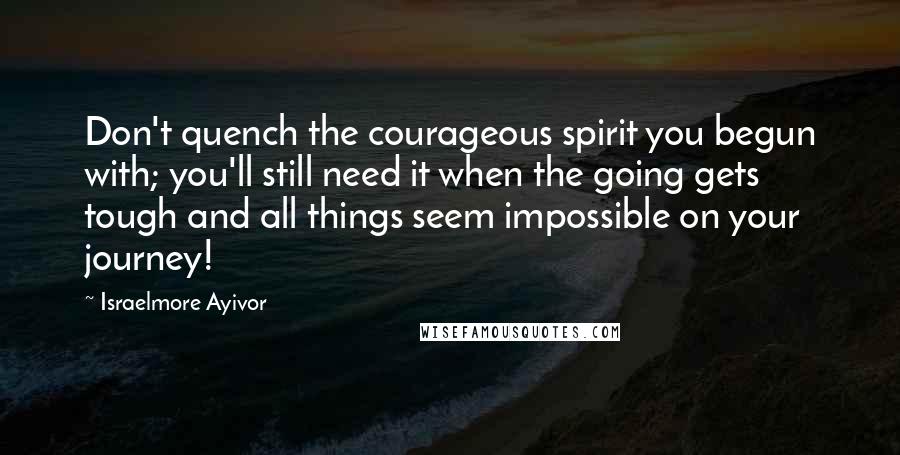 Israelmore Ayivor Quotes: Don't quench the courageous spirit you begun with; you'll still need it when the going gets tough and all things seem impossible on your journey!