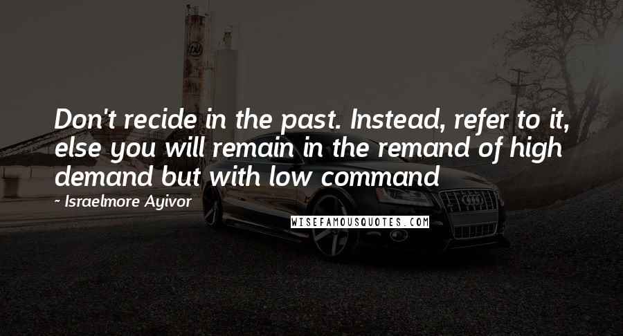 Israelmore Ayivor Quotes: Don't recide in the past. Instead, refer to it, else you will remain in the remand of high demand but with low command