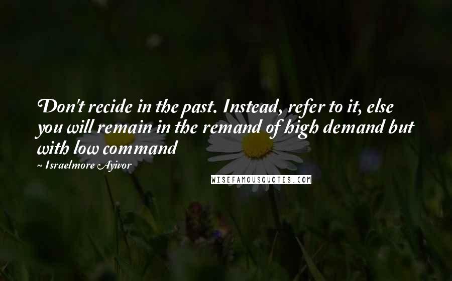 Israelmore Ayivor Quotes: Don't recide in the past. Instead, refer to it, else you will remain in the remand of high demand but with low command