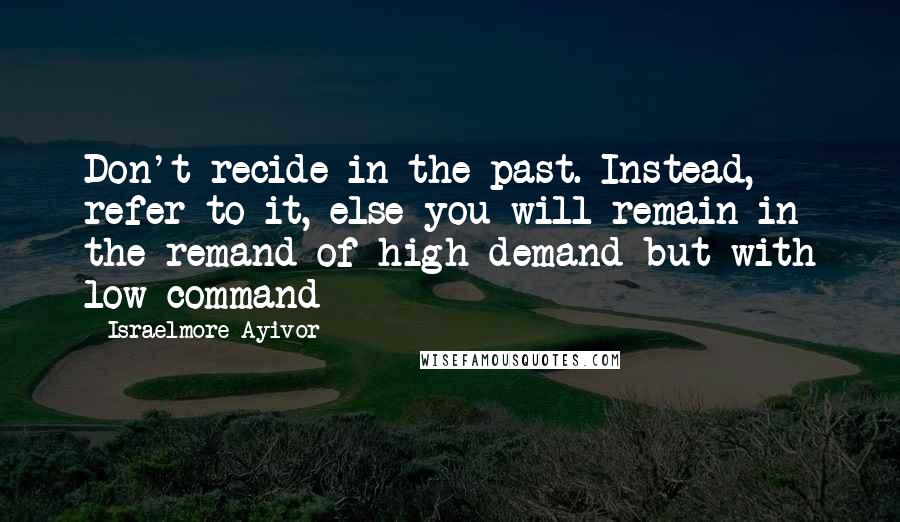 Israelmore Ayivor Quotes: Don't recide in the past. Instead, refer to it, else you will remain in the remand of high demand but with low command