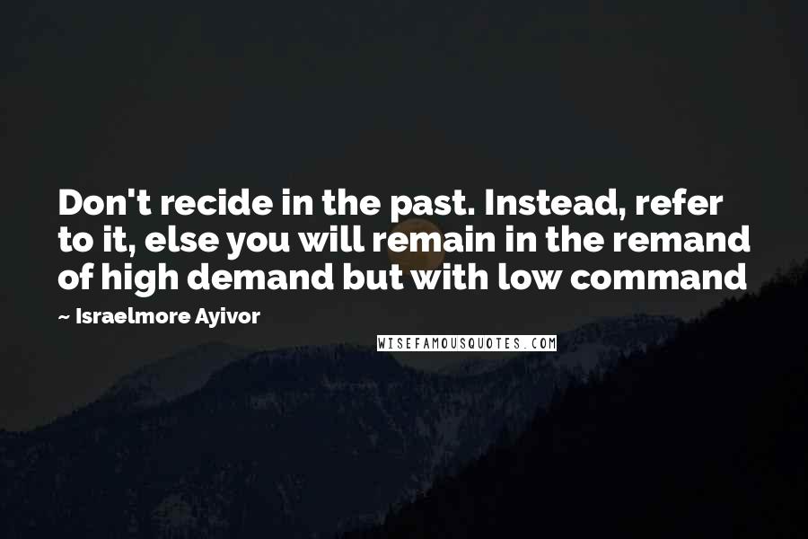 Israelmore Ayivor Quotes: Don't recide in the past. Instead, refer to it, else you will remain in the remand of high demand but with low command