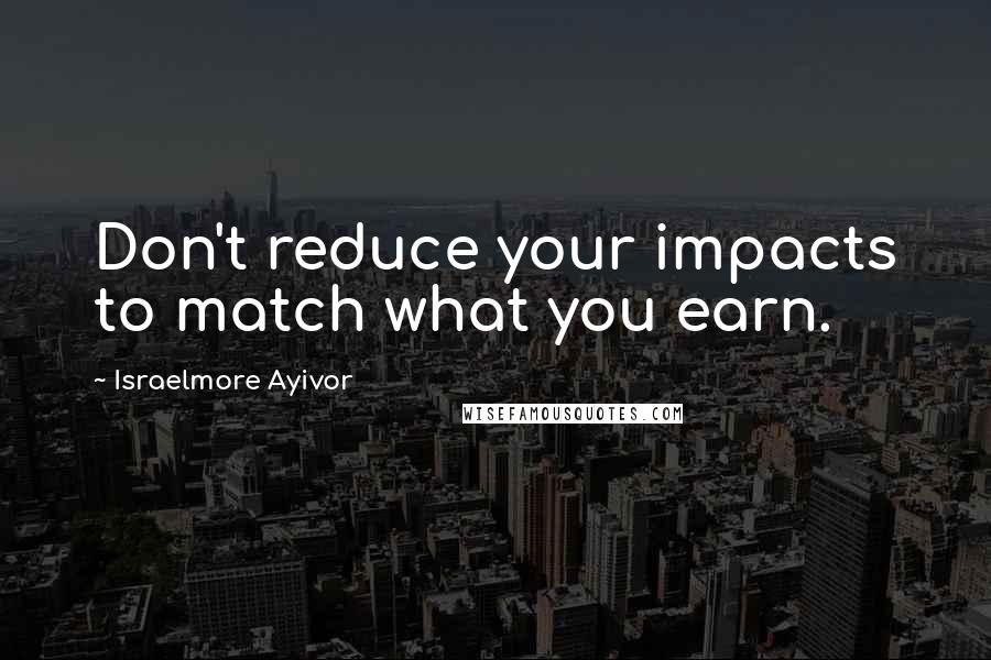 Israelmore Ayivor Quotes: Don't reduce your impacts to match what you earn.