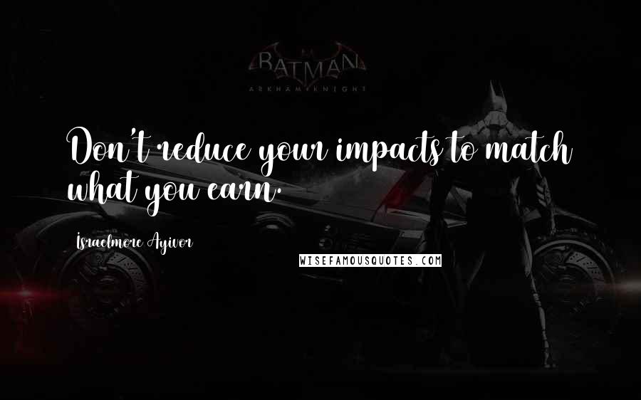 Israelmore Ayivor Quotes: Don't reduce your impacts to match what you earn.