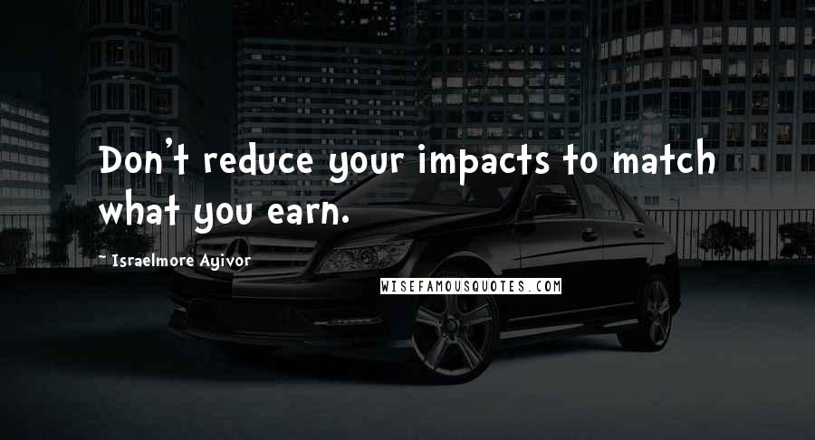 Israelmore Ayivor Quotes: Don't reduce your impacts to match what you earn.