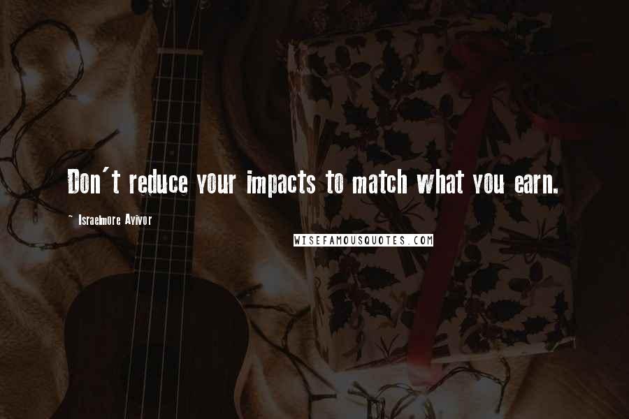 Israelmore Ayivor Quotes: Don't reduce your impacts to match what you earn.