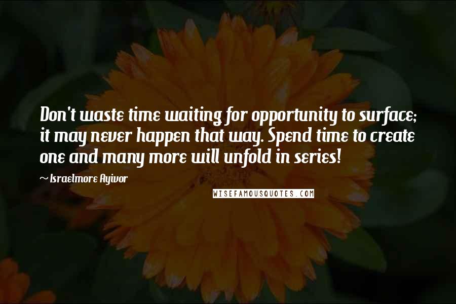 Israelmore Ayivor Quotes: Don't waste time waiting for opportunity to surface; it may never happen that way. Spend time to create one and many more will unfold in series!