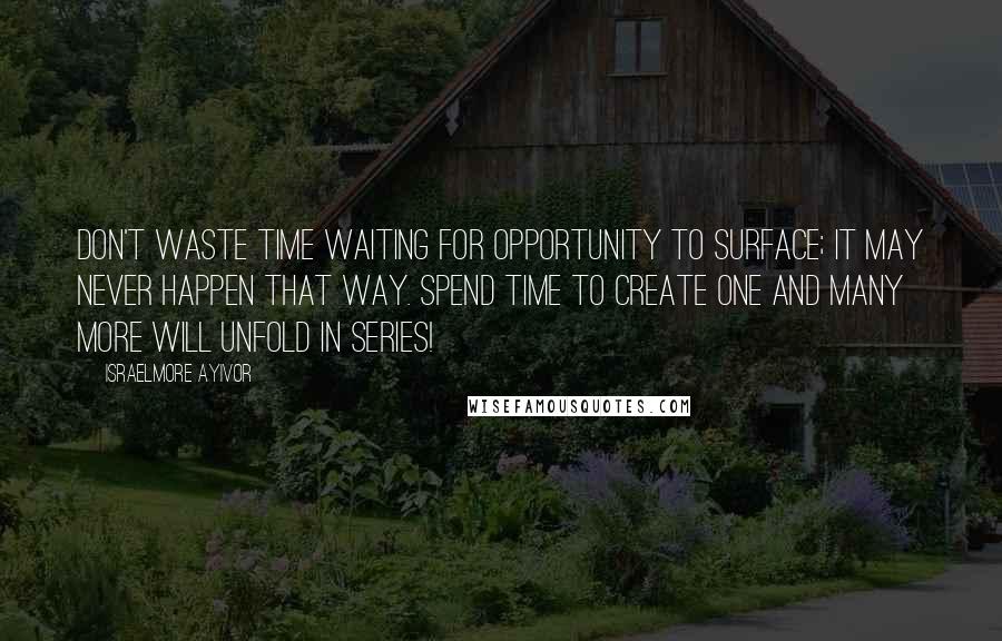 Israelmore Ayivor Quotes: Don't waste time waiting for opportunity to surface; it may never happen that way. Spend time to create one and many more will unfold in series!