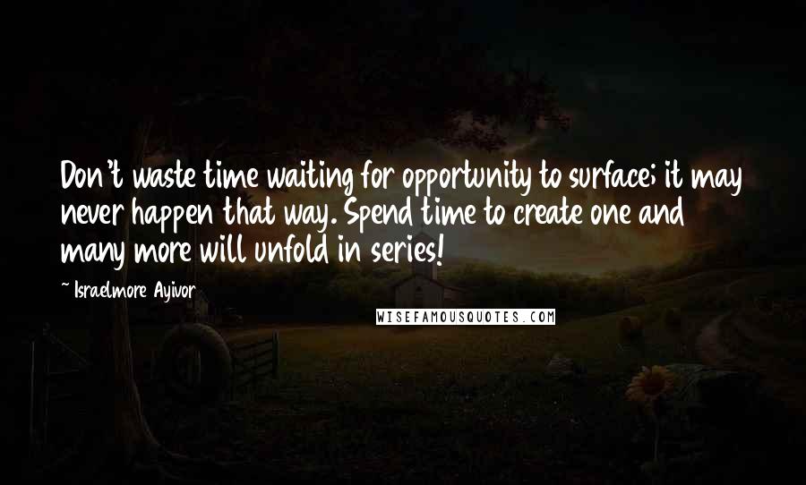 Israelmore Ayivor Quotes: Don't waste time waiting for opportunity to surface; it may never happen that way. Spend time to create one and many more will unfold in series!