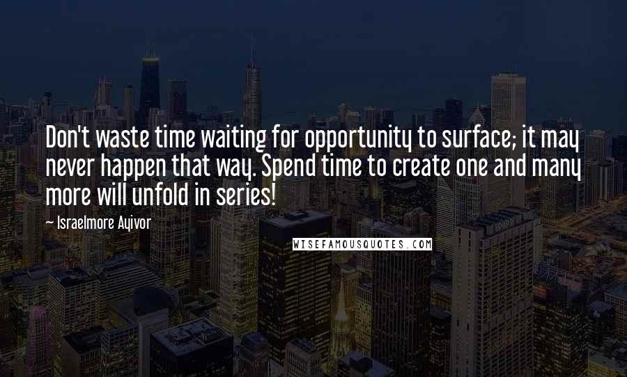 Israelmore Ayivor Quotes: Don't waste time waiting for opportunity to surface; it may never happen that way. Spend time to create one and many more will unfold in series!