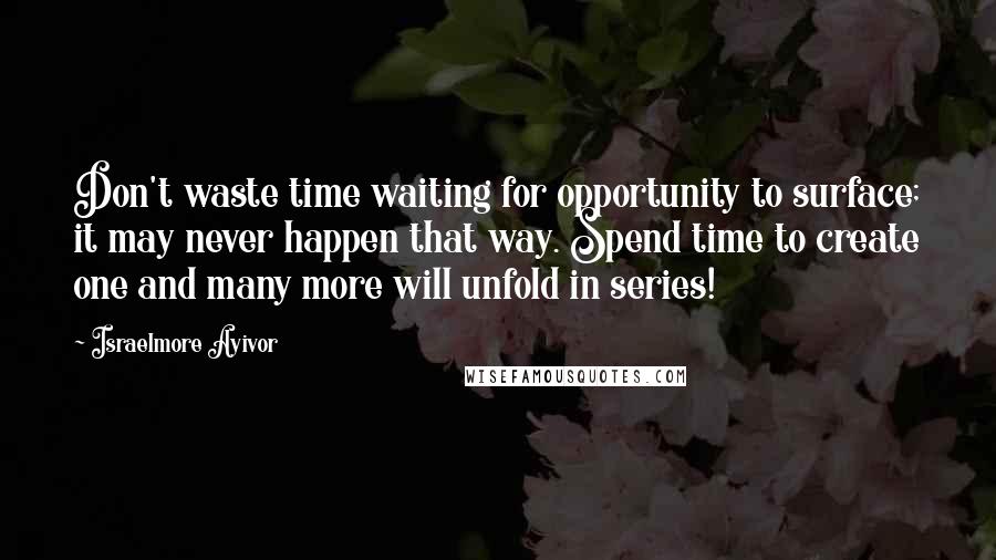 Israelmore Ayivor Quotes: Don't waste time waiting for opportunity to surface; it may never happen that way. Spend time to create one and many more will unfold in series!