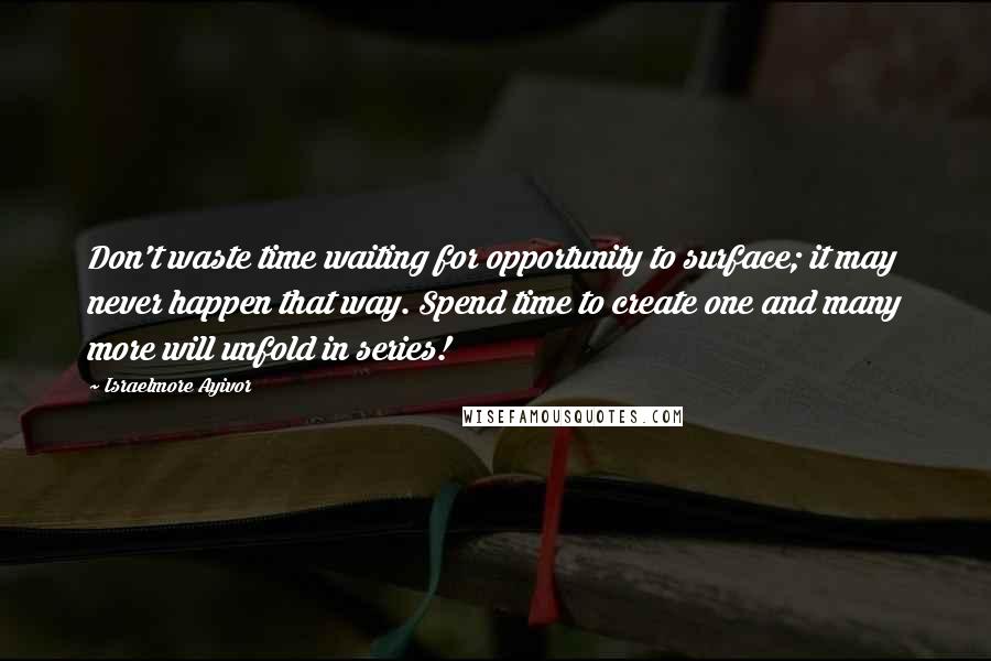 Israelmore Ayivor Quotes: Don't waste time waiting for opportunity to surface; it may never happen that way. Spend time to create one and many more will unfold in series!