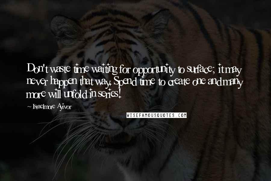 Israelmore Ayivor Quotes: Don't waste time waiting for opportunity to surface; it may never happen that way. Spend time to create one and many more will unfold in series!