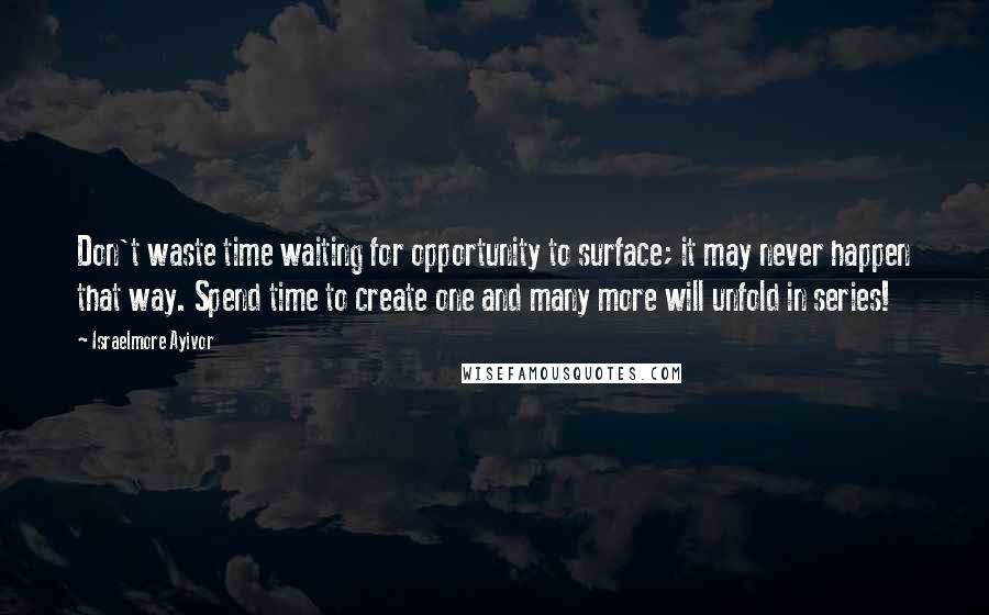 Israelmore Ayivor Quotes: Don't waste time waiting for opportunity to surface; it may never happen that way. Spend time to create one and many more will unfold in series!