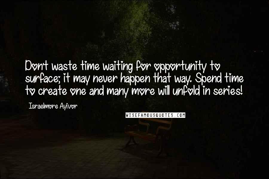 Israelmore Ayivor Quotes: Don't waste time waiting for opportunity to surface; it may never happen that way. Spend time to create one and many more will unfold in series!