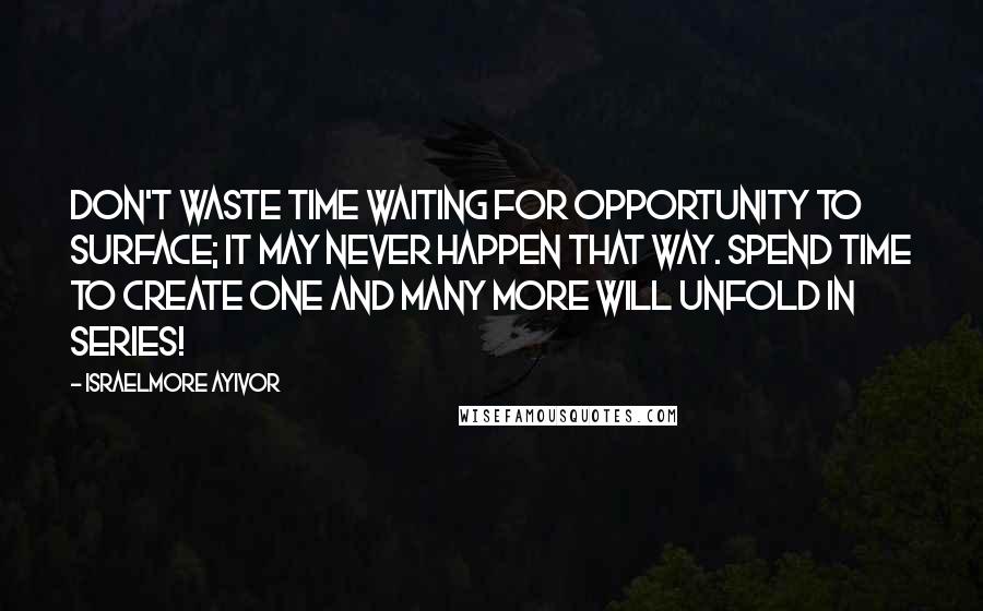 Israelmore Ayivor Quotes: Don't waste time waiting for opportunity to surface; it may never happen that way. Spend time to create one and many more will unfold in series!