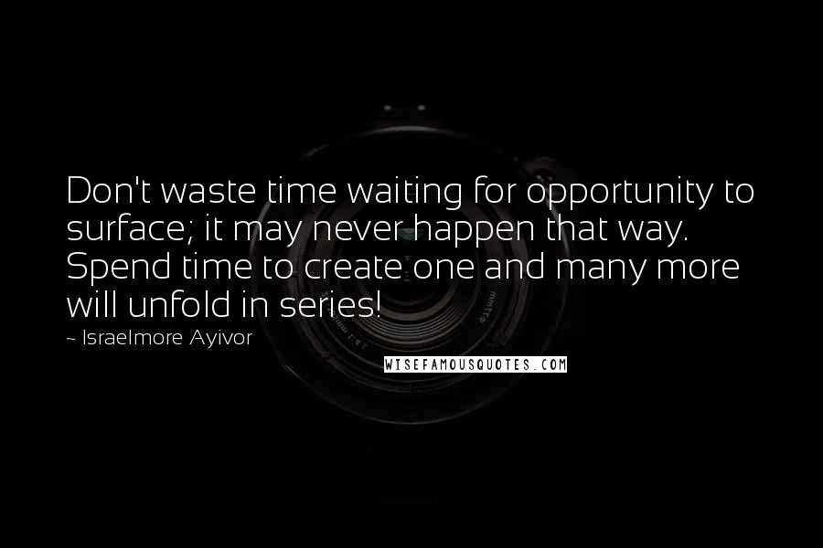 Israelmore Ayivor Quotes: Don't waste time waiting for opportunity to surface; it may never happen that way. Spend time to create one and many more will unfold in series!