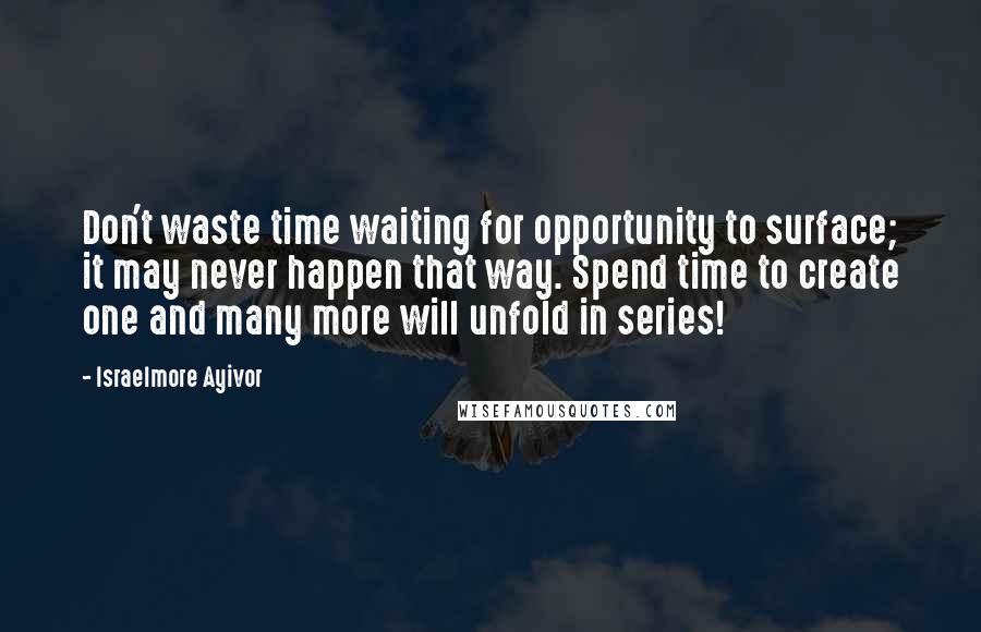 Israelmore Ayivor Quotes: Don't waste time waiting for opportunity to surface; it may never happen that way. Spend time to create one and many more will unfold in series!