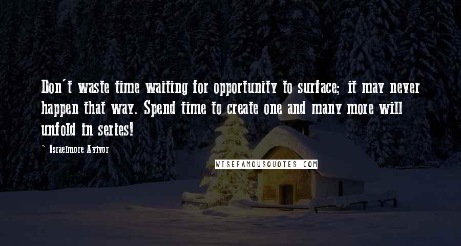 Israelmore Ayivor Quotes: Don't waste time waiting for opportunity to surface; it may never happen that way. Spend time to create one and many more will unfold in series!