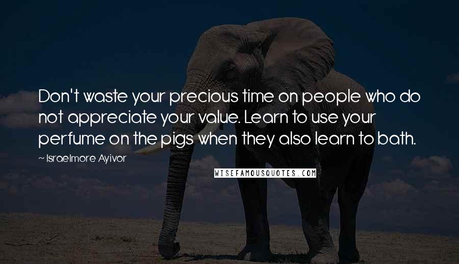 Israelmore Ayivor Quotes: Don't waste your precious time on people who do not appreciate your value. Learn to use your perfume on the pigs when they also learn to bath.