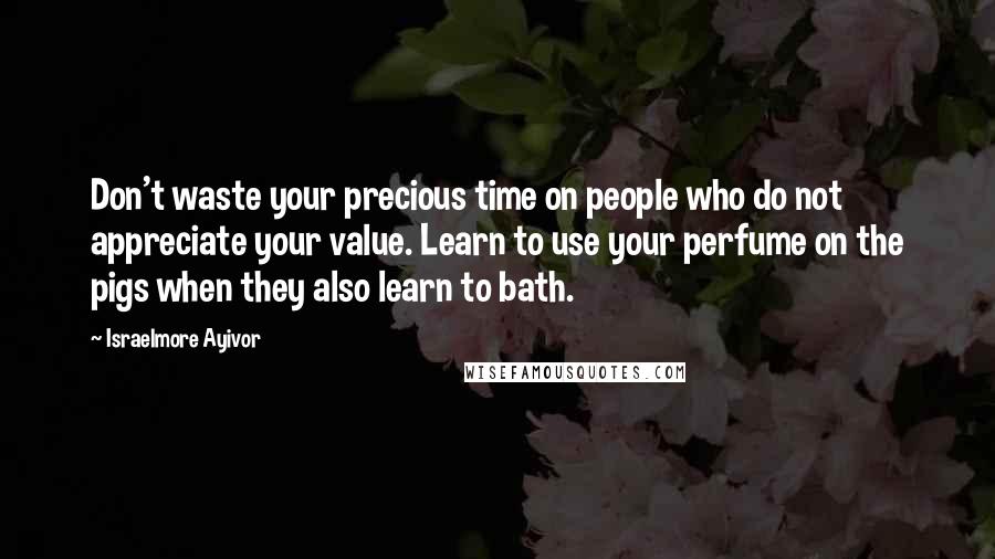 Israelmore Ayivor Quotes: Don't waste your precious time on people who do not appreciate your value. Learn to use your perfume on the pigs when they also learn to bath.