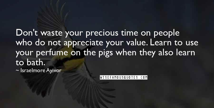 Israelmore Ayivor Quotes: Don't waste your precious time on people who do not appreciate your value. Learn to use your perfume on the pigs when they also learn to bath.