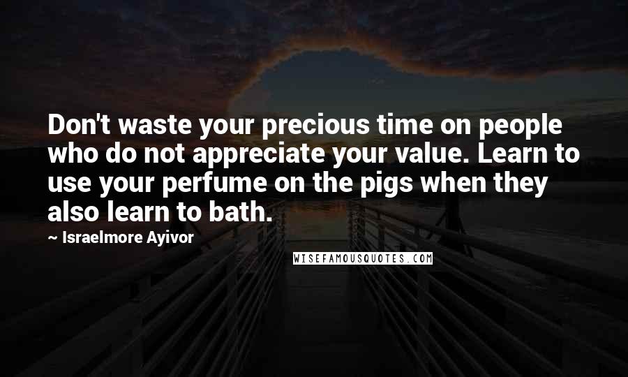 Israelmore Ayivor Quotes: Don't waste your precious time on people who do not appreciate your value. Learn to use your perfume on the pigs when they also learn to bath.