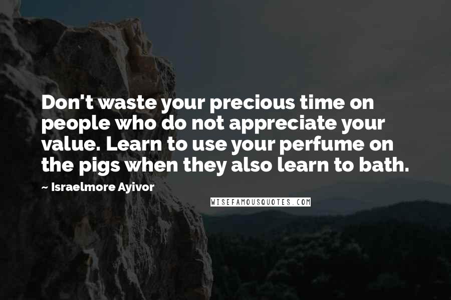 Israelmore Ayivor Quotes: Don't waste your precious time on people who do not appreciate your value. Learn to use your perfume on the pigs when they also learn to bath.