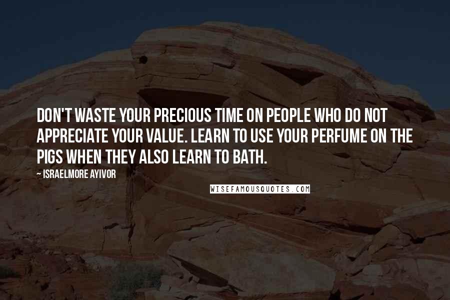 Israelmore Ayivor Quotes: Don't waste your precious time on people who do not appreciate your value. Learn to use your perfume on the pigs when they also learn to bath.