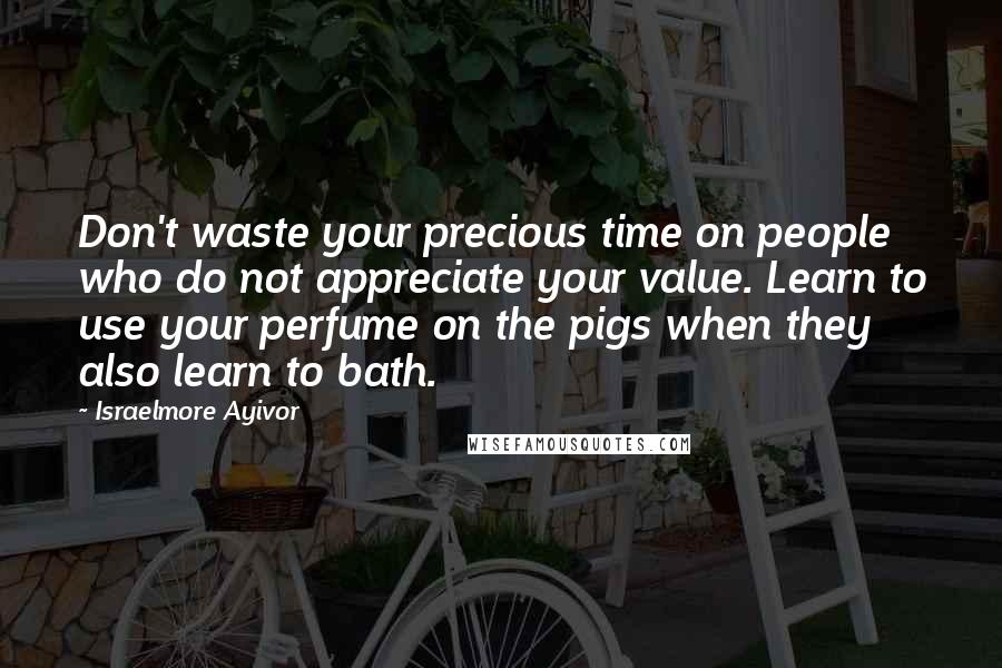 Israelmore Ayivor Quotes: Don't waste your precious time on people who do not appreciate your value. Learn to use your perfume on the pigs when they also learn to bath.