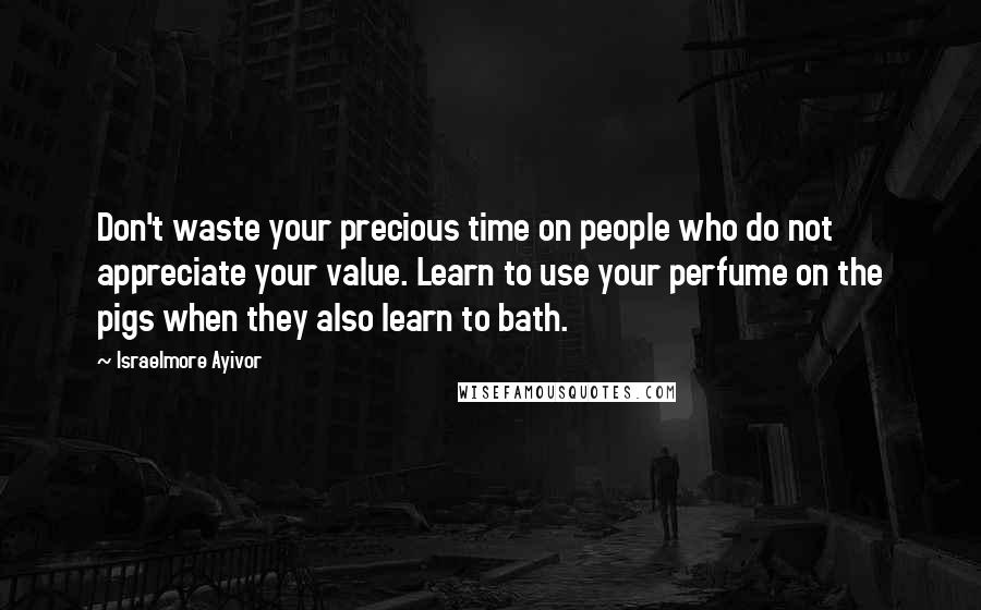 Israelmore Ayivor Quotes: Don't waste your precious time on people who do not appreciate your value. Learn to use your perfume on the pigs when they also learn to bath.