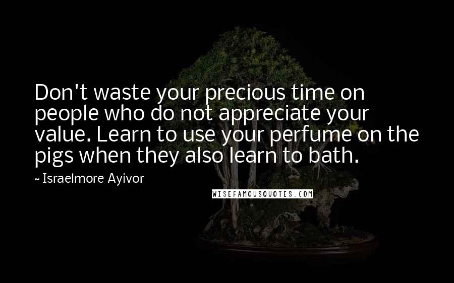 Israelmore Ayivor Quotes: Don't waste your precious time on people who do not appreciate your value. Learn to use your perfume on the pigs when they also learn to bath.