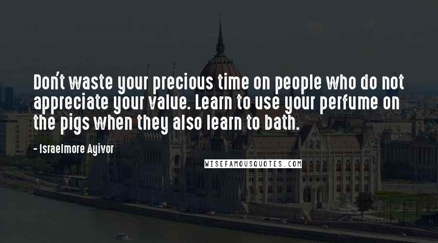 Israelmore Ayivor Quotes: Don't waste your precious time on people who do not appreciate your value. Learn to use your perfume on the pigs when they also learn to bath.