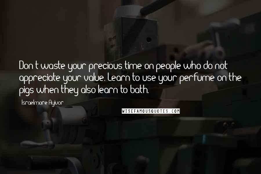 Israelmore Ayivor Quotes: Don't waste your precious time on people who do not appreciate your value. Learn to use your perfume on the pigs when they also learn to bath.