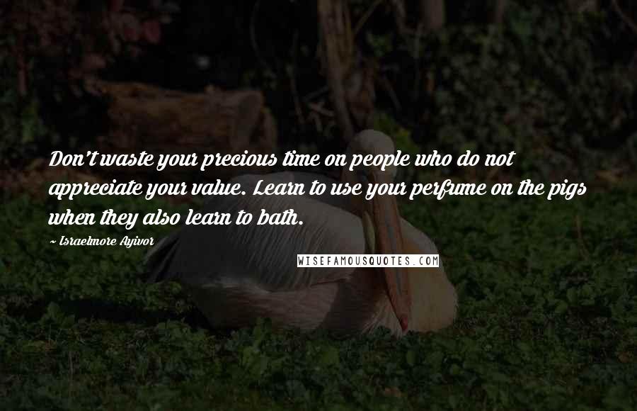 Israelmore Ayivor Quotes: Don't waste your precious time on people who do not appreciate your value. Learn to use your perfume on the pigs when they also learn to bath.