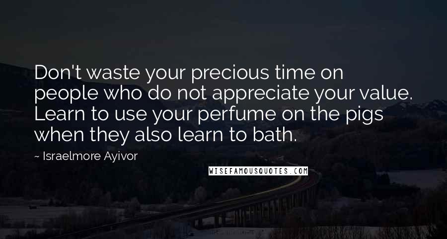 Israelmore Ayivor Quotes: Don't waste your precious time on people who do not appreciate your value. Learn to use your perfume on the pigs when they also learn to bath.