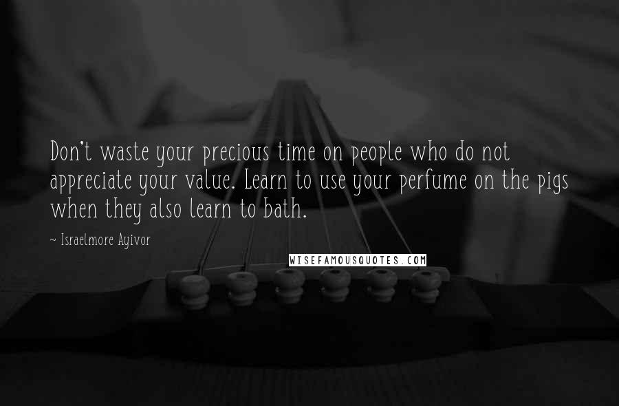 Israelmore Ayivor Quotes: Don't waste your precious time on people who do not appreciate your value. Learn to use your perfume on the pigs when they also learn to bath.