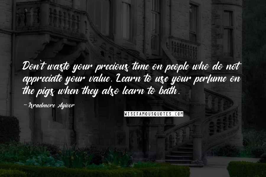 Israelmore Ayivor Quotes: Don't waste your precious time on people who do not appreciate your value. Learn to use your perfume on the pigs when they also learn to bath.