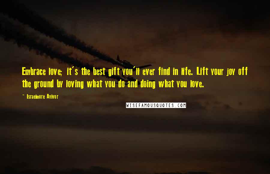 Israelmore Ayivor Quotes: Embrace love; it's the best gift you'll ever find in life. Lift your joy off the ground by loving what you do and doing what you love.