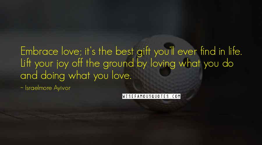 Israelmore Ayivor Quotes: Embrace love; it's the best gift you'll ever find in life. Lift your joy off the ground by loving what you do and doing what you love.