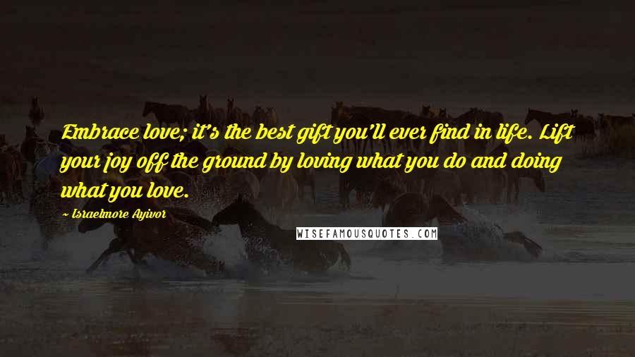 Israelmore Ayivor Quotes: Embrace love; it's the best gift you'll ever find in life. Lift your joy off the ground by loving what you do and doing what you love.